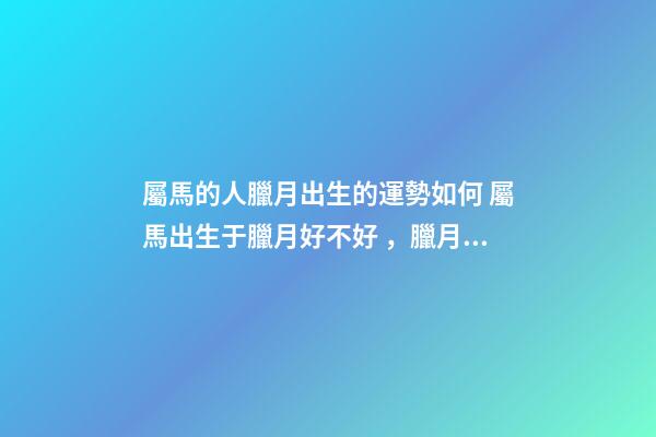 屬馬的人臘月出生的運勢如何 屬馬出生于臘月好不好，臘月出生屬馬婚姻-第1張-觀點-玄機派